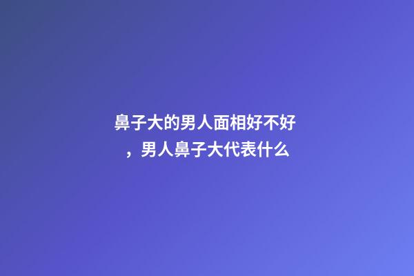 鼻子大的男人面相好不好，男人鼻子大代表什么